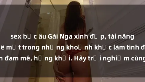 sex bắc âu Gái Nga xinh đẹp, tài năng khiến bạn phải mê mệt trong những khoảnh khắc làm tình đam mê, hứng khởi. Hãy trải nghiệm cùng họ ngay hôm nay!