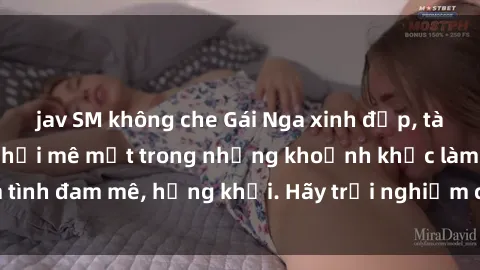 jav SM không che Gái Nga xinh đẹp, tài năng khiến bạn phải mê mệt trong những khoảnh khắc làm tình đam mê, hứng khởi. Hãy trải nghiệm cùng họ ngay hôm nay!