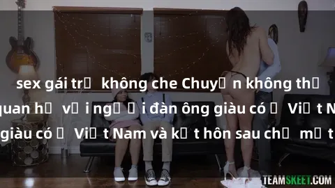 sex gái trẻ không che Chuyện không thể tin nổi: Gái Tây quan hệ với người đàn ông giàu có ở Việt Nam và kết hôn sau chỉ một tháng