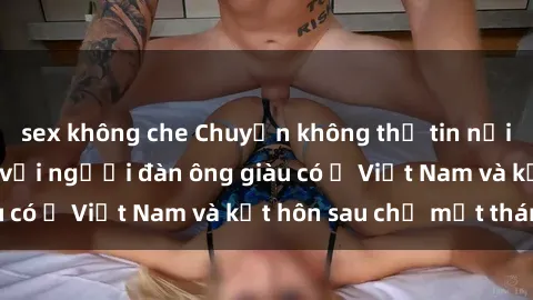 sex không che Chuyện không thể tin nổi: Gái Tây quan hệ với người đàn ông giàu có ở Việt Nam và kết hôn sau chỉ một tháng