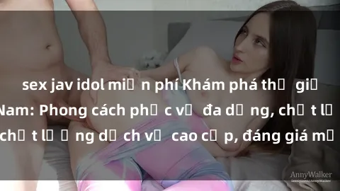 sex jav idol miễn phí Khám phá thế giới của gái gọi Việt Nam: Phong cách phục vụ đa dạng, chất lượng dịch vụ cao cấp, đáng giá mọi khoản chi phí
