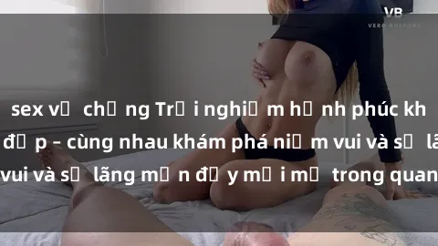 sex vợ chồng Trải nghiệm hạnh phúc khi làm tình với gái đẹp – cùng nhau khám phá niềm vui và sự lãng mạn đầy mới mẻ trong quan hệ của bạn.