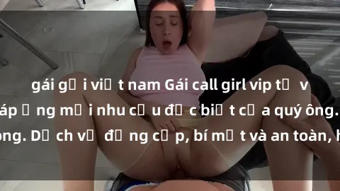 gái gọi việt nam Gái call girl vip tư vấn chuyên nghiệp, đáp ứng mọi nhu cầu đặc biệt của quý ông. Dịch vụ đẳng cấp, bí mật và an toàn, hãy tìm hiểu ngay!
