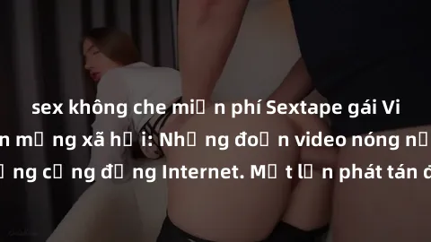 sex không che miễn phí Sextape gái Việt Nam gây sốt trên mạng xã hội: Những đoạn video nóng nực kỳ gây chấn động cộng đồng Internet. Một lần phát tán đã khiến người xem không thể rời mắt.