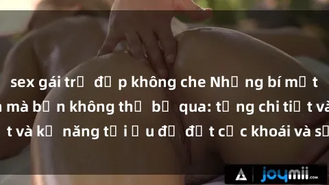 sex gái trẻ đẹp không che Những bí mật về sex người lớn mà bạn không thể bỏ qua: từng chi tiết và kỹ năng tối ưu để đạt cực khoái và sự hài lòng tối đa.