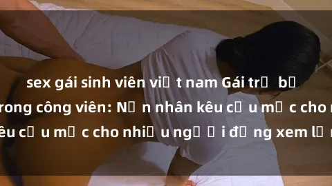 sex gái sinh viên việt nam Gái trẻ bị hiếp dâm bạo lực trong công viên: Nạn nhân kêu cứu mặc cho nhiều người đứng xem lạnh lùng