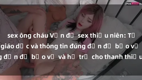 sex ông cháu Vấn đề sex thiếu niên: Tầm quan trọng của giáo dục và thông tin đúng đắn để bảo vệ và hỗ trợ cho thanh thiếu niên
