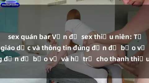 sex quán bar Vấn đề sex thiếu niên: Tầm quan trọng của giáo dục và thông tin đúng đắn để bảo vệ và hỗ trợ cho thanh thiếu niên