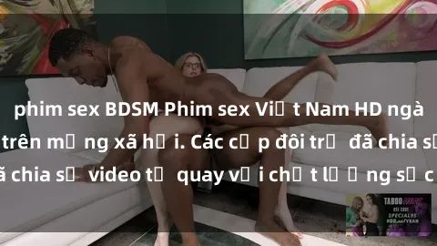 phim sex BDSM Phim sex Việt Nam HD ngày càng phổ biến trên mạng xã hội. Các cặp đôi trẻ đã chia sẻ video tự quay với chất lượng sắc nét, gợi cảm.