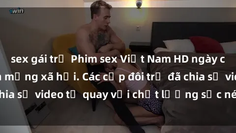 sex gái trẻ Phim sex Việt Nam HD ngày càng phổ biến trên mạng xã hội. Các cặp đôi trẻ đã chia sẻ video tự quay với chất lượng sắc nét, gợi cảm.