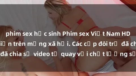 phim sex học sinh Phim sex Việt Nam HD ngày càng phổ biến trên mạng xã hội. Các cặp đôi trẻ đã chia sẻ video tự quay với chất lượng sắc nét, gợi cảm.