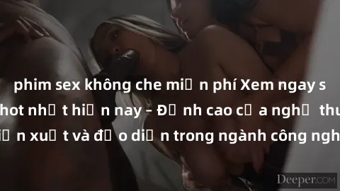 phim sex không che miễn phí Xem ngay sex video Việt Nam hot nhất hiện nay – Đỉnh cao của nghệ thuật diễn xuất và đạo diễn trong ngành công nghiệp phim người lớn tại đây!