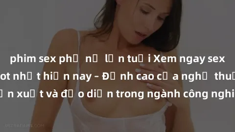 phim sex phụ nữ lớn tuổi Xem ngay sex video Việt Nam hot nhất hiện nay – Đỉnh cao của nghệ thuật diễn xuất và đạo diễn trong ngành công nghiệp phim người lớn tại đây!
