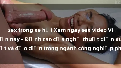 sex trong xe hơi Xem ngay sex video Việt Nam hot nhất hiện nay – Đỉnh cao của nghệ thuật diễn xuất và đạo diễn trong ngành công nghiệp phim người lớn tại đây!