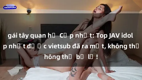 gái tây quan hệ Cập nhật: Top JAV idol xinh đẹp nhất được vietsub đã ra mắt, không thể bỏ lỡ!