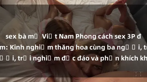 sex bà mẹ Việt Nam Phong cách sex 3P độc đáo tại Việt Nam: Kinh nghiệm thăng hoa cùng ba người, trải nghiệm độc đáo và phấn khích không thể bỏ lỡ!