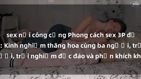 sex nơi công cộng Phong cách sex 3P độc đáo tại Việt Nam: Kinh nghiệm thăng hoa cùng ba người, trải nghiệm độc đáo và phấn khích không thể bỏ lỡ!