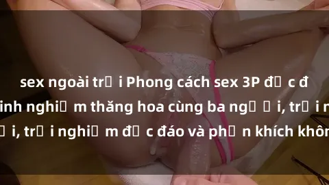 sex ngoài trời Phong cách sex 3P độc đáo tại Việt Nam: Kinh nghiệm thăng hoa cùng ba người, trải nghiệm độc đáo và phấn khích không thể bỏ lỡ!