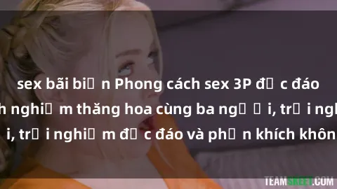 sex bãi biển Phong cách sex 3P độc đáo tại Việt Nam: Kinh nghiệm thăng hoa cùng ba người, trải nghiệm độc đáo và phấn khích không thể bỏ lỡ!