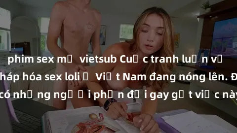 phim sex mỹ vietsub Cuộc tranh luận về việc có nên hợp pháp hóa sex loli ở Việt Nam đang nóng lên. Đồng thời, cũng có những người phản đối gay gắt việc này vì lo ngại về tác động tiêu cực lên trẻ em v