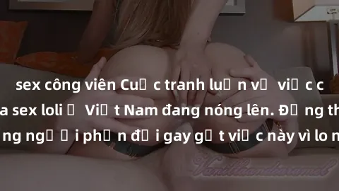 sex công viên Cuộc tranh luận về việc có nên hợp pháp hóa sex loli ở Việt Nam đang nóng lên. Đồng thời, cũng có những người phản đối gay gắt việc này vì lo ngại về tác động tiêu cực lên trẻ em và xã h