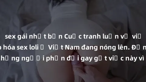 sex gái nhật bản Cuộc tranh luận về việc có nên hợp pháp hóa sex loli ở Việt Nam đang nóng lên. Đồng thời, cũng có những người phản đối gay gắt việc này vì lo ngại về tác động tiêu cực lên trẻ em và x