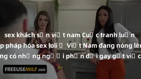 sex khách sạn việt nam Cuộc tranh luận về việc có nên hợp pháp hóa sex loli ở Việt Nam đang nóng lên. Đồng thời, cũng có những người phản đối gay gắt việc này vì lo ngại về tác động tiêu cực lên trẻ e