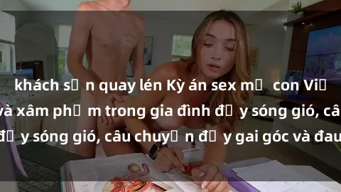 khách sạn quay lén Kỳ án sex mẹ con Việt Nam: Sự sở hữu và xâm phạm trong gia đình đầy sóng gió, câu chuyện đầy gai góc và đau lòng.