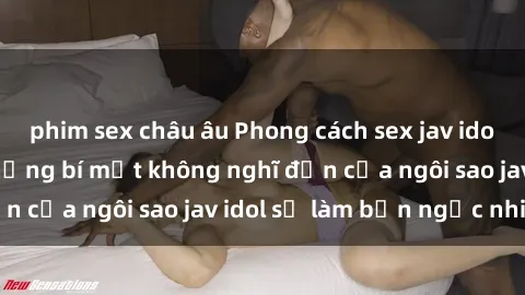 phim sex châu âu Phong cách sex jav idol siêu hấp dẫn: Những bí mật không nghĩ đến của ngôi sao jav idol sẽ làm bạn ngạc nhiên!