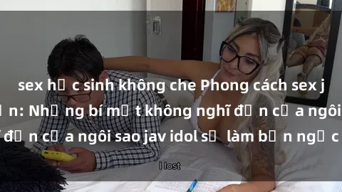 sex học sinh không che Phong cách sex jav idol siêu hấp dẫn: Những bí mật không nghĩ đến của ngôi sao jav idol sẽ làm bạn ngạc nhiên!