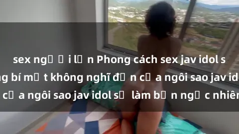 sex người lớn Phong cách sex jav idol siêu hấp dẫn: Những bí mật không nghĩ đến của ngôi sao jav idol sẽ làm bạn ngạc nhiên!