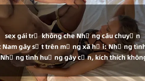 sex gái trẻ không che Những câu chuyện sex sinh viên Việt Nam gây sốt trên mạng xã hội: Những tình huống gây cấn, kích thích không thể bỏ qua