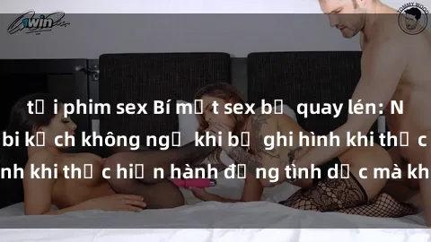 tải phim sex Bí mật sex bị quay lén: Những hậu quả và bi kịch không ngờ khi bị ghi hình khi thực hiện hành động tình dục mà không biết.