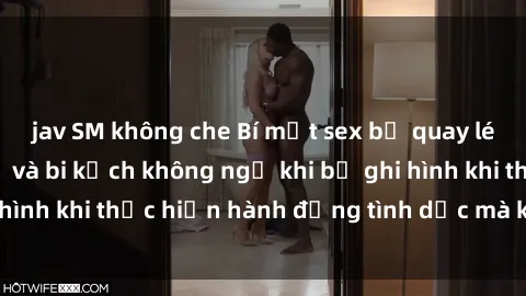jav SM không che Bí mật sex bị quay lén: Những hậu quả và bi kịch không ngờ khi bị ghi hình khi thực hiện hành động tình dục mà không biết.