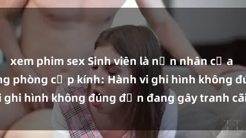 xem phim sex Sinh viên là nạn nhân của video quay lén trong phòng cấp kính: Hành vi ghi hình không đúng đắn đang gây tranh cãi lớn