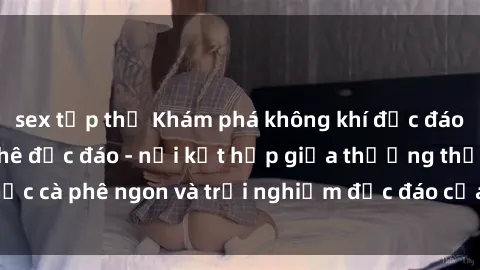 sex tập thể Khám phá không khí độc đáo tại sex quán cà phê độc đáo - nơi kết hợp giữa thưởng thức cà phê ngon và trải nghiệm độc đáo của không gian sex shop.