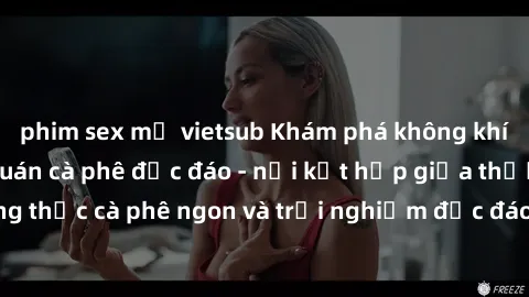 phim sex mỹ vietsub Khám phá không khí độc đáo tại sex quán cà phê độc đáo - nơi kết hợp giữa thưởng thức cà phê ngon và trải nghiệm độc đáo của không gian sex shop.