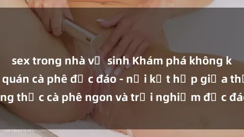sex trong nhà vệ sinh Khám phá không khí độc đáo tại sex quán cà phê độc đáo - nơi kết hợp giữa thưởng thức cà phê ngon và trải nghiệm độc đáo của không gian sex shop.