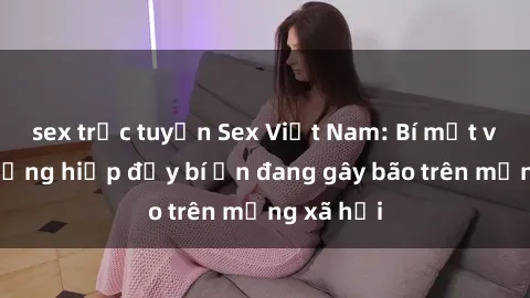 sex trực tuyến Sex Việt Nam: Bí mật về vụ cưỡng hiếp đầy bí ẩn đang gây bão trên mạng xã hội