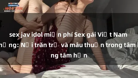 sex jav idol miễn phí Sex gái Việt Nam có chồng: Nỗi trăn trở và mâu thuẫn trong tâm hồn