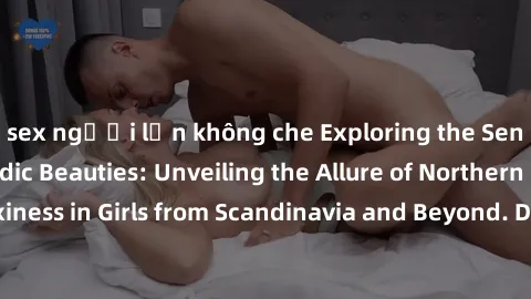 sex người lớn không che Exploring the Sensual Charms of Nordic Beauties: Unveiling the Allure of Northern European Sexiness in Girls from Scandinavia and Beyond. Discover the Seductive Secrets of Nort