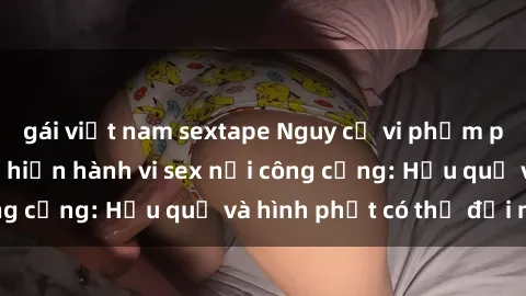gái việt nam sextape Nguy cơ vi phạm pháp luật khi thực hiện hành vi sex nơi công cộng: Hậu quả và hình phạt có thể đối mặt