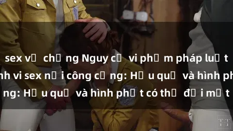 sex vợ chồng Nguy cơ vi phạm pháp luật khi thực hiện hành vi sex nơi công cộng: Hậu quả và hình phạt có thể đối mặt