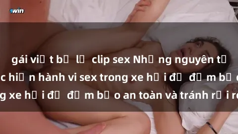 gái việt bị lộ clip sex Những nguyên tắc cần nhớ khi thực hiện hành vi sex trong xe hơi để đảm bảo an toàn và tránh rủi ro.