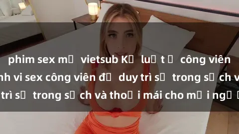 phim sex mỹ vietsub Kỷ luật ở công viên: Chấn chỉnh hành vi sex công viên để duy trì sự trong sạch và thoải mái cho mọi người.