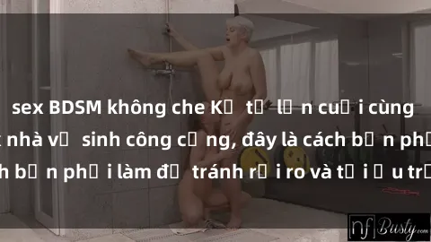 sex BDSM không che Kể từ lần cuối cùng bạn thực hành sex nhà vệ sinh công cộng, đây là cách bạn phải làm để tránh rủi ro và tối ưu trải nghiệm.