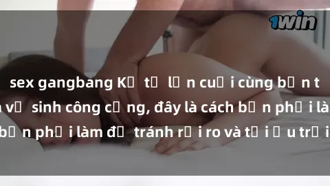 sex gangbang Kể từ lần cuối cùng bạn thực hành sex nhà vệ sinh công cộng, đây là cách bạn phải làm để tránh rủi ro và tối ưu trải nghiệm.