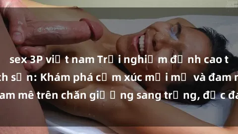 sex 3P việt nam Trải nghiệm đỉnh cao tình yêu tại sex khách sạn: Khám phá cảm xúc mới mẻ và đam mê trên chăn giường sang trọng, độc đáo, không giới hạn.