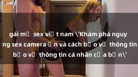 gái mỹ sex việt nam 'Khám phá nguy cơ của việc sử dụng sex camera ẩn và cách bảo vệ thông tin cá nhân của bạn'