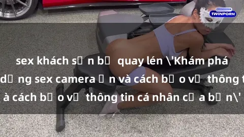 sex khách sạn bị quay lén 'Khám phá nguy cơ của việc sử dụng sex camera ẩn và cách bảo vệ thông tin cá nhân của bạn'
